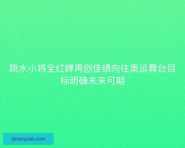跳水小将全红婵再创佳绩向往奥运舞台目标明确未来可期