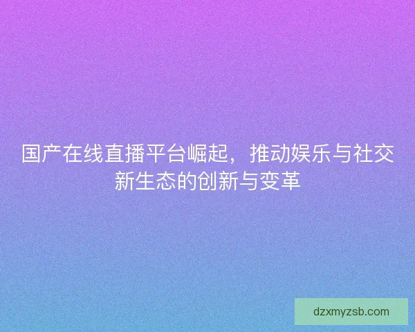国产在线直播平台崛起，推动娱乐与社交新生态的创新与变革