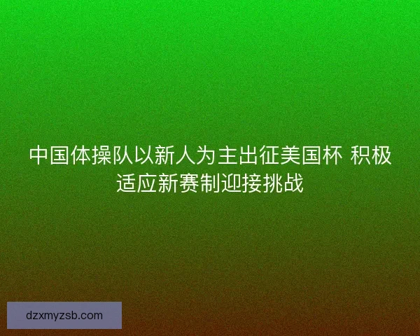 中国体操队以新人为主出征美国杯 积极适应新赛制迎接挑战
