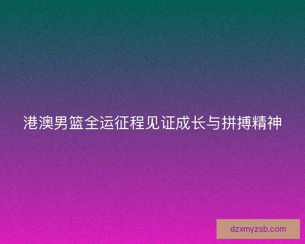 港澳男篮全运征程见证成长与拼搏精神