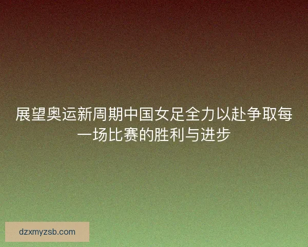 展望奥运新周期中国女足全力以赴争取每一场比赛的胜利与进步